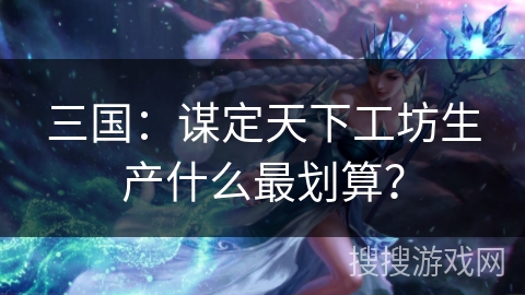 三国:谋定天下工坊生产什么最划算? 三国:谋定天下工坊生产什么最划算?