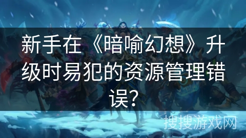 新手在《暗喻幻想》升级时易犯的资源管理错误？