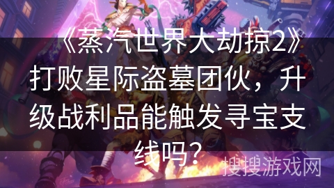 《蒸汽世界大劫掠2》打败星际盗墓团伙，升级战利品能触发寻宝支线吗？