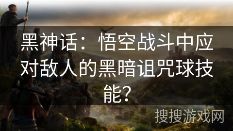 黑神话：悟空战斗中应对敌人的黑暗诅咒球技能？