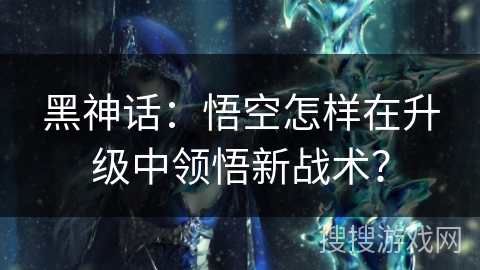 黑神话：悟空怎样在升级中领悟新战术？