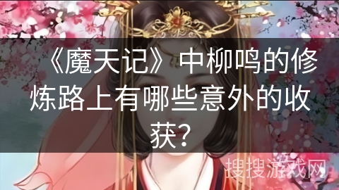 《魔天记》中柳鸣的修炼路上有哪些意外的收获？