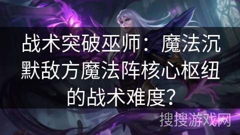 战术突破巫师：魔法沉默敌方魔法阵核心枢纽的战术难度？