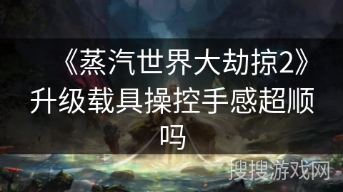 《蒸汽世界大劫掠2》升级载具操控手感超顺吗