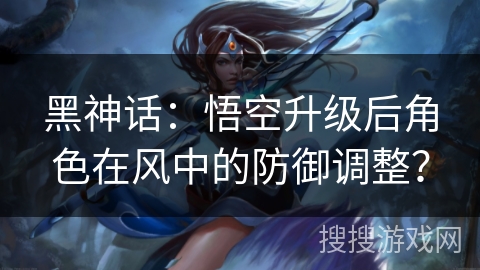 黑神话：悟空升级后角色在风中的防御调整？