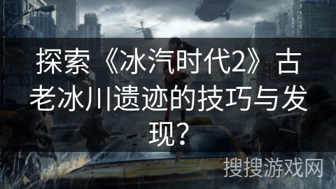 探索《冰汽时代2》古老冰川遗迹的技巧与发现? 探索《冰汽时代2》古老冰川遗迹的技巧与发现?