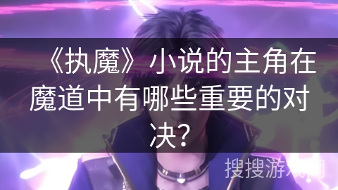 《执魔》小说的主角在魔道中有哪些重要的对决？