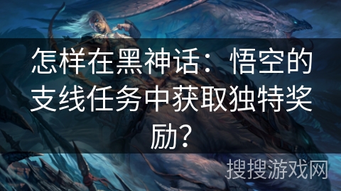 怎样在黑神话：悟空的支线任务中获取独特奖励？