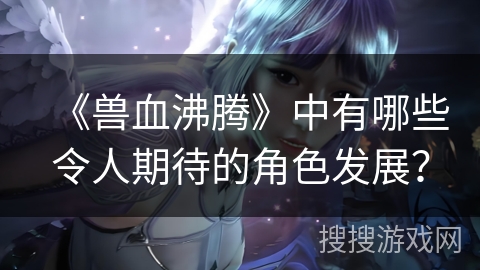 《兽血沸腾》中有哪些令人期待的角色发展？