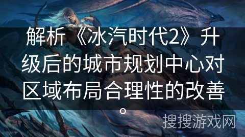 解析《冰汽时代2》升级后的城市规划中心对区域布局合理性的改善。
