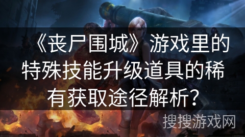 《丧尸围城》游戏里的特殊技能升级道具的稀有获取途径解析？