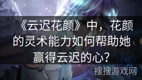《云迟花颜》中，花颜的灵术能力如何帮助她赢得云迟的心？