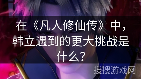 在《凡人修仙传》中，韩立遇到的更大挑战是什么？