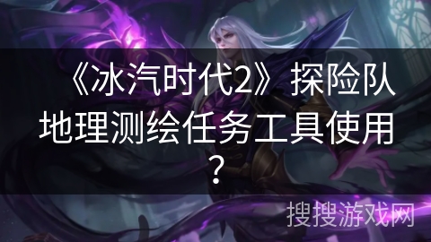 《冰汽时代2》探险队地理测绘任务工具使用？