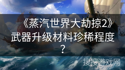 《蒸汽世界大劫掠2》武器升级材料珍稀程度? 《蒸汽世界大劫掠2》武器升级材料珍稀程度?