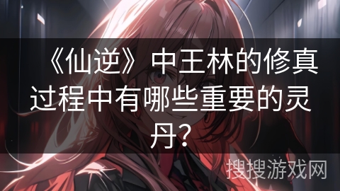 《仙逆》中王林的修真过程中有哪些重要的灵丹？