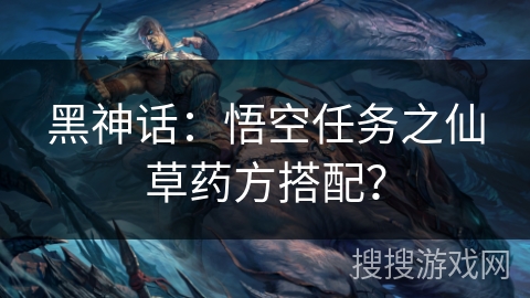 黑神话：悟空任务之仙草药方搭配？