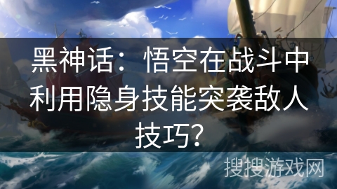 黑神话：悟空在战斗中利用隐身技能突袭敌人技巧？