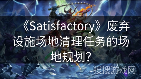 《Satisfactory》废弃设施场地清理任务的场地规划？
