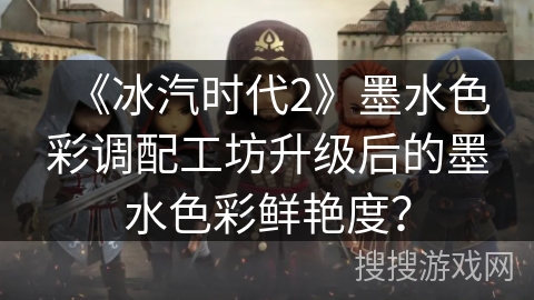 《冰汽时代2》墨水色彩调配工坊升级后的墨水色彩鲜艳度？