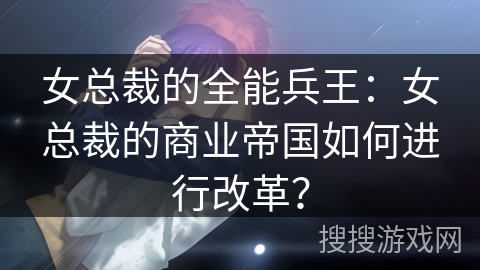 女总裁的全能兵王：女总裁的商业帝国如何进行改革？
