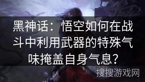 黑神话：悟空如何在战斗中利用武器的特殊气味掩盖自身气息？