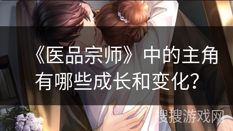 《医品宗师》中的主角有哪些成长和变化? 《医品宗师》中的主角有哪些成长和变化?