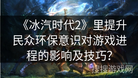 《冰汽时代2》里提升民众环保意识对游戏进程的影响及技巧？
