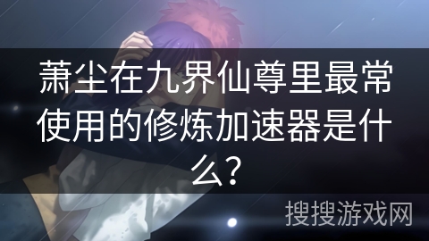 萧尘在九界仙尊里最常使用的修炼加速器是什么? 萧尘在九界仙尊里最常使用的修炼加速器是什么?