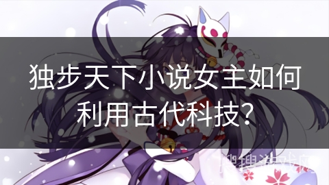独步天下小说女主如何利用古代科技？