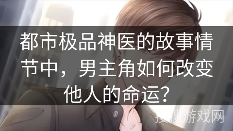 都市极品神医的故事情节中，男主角如何改变他人的命运？