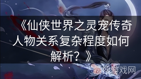 《仙侠世界之灵宠传奇人物关系复杂程度如何解析？》