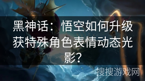 黑神话：悟空如何升级获特殊角色表情动态光影？