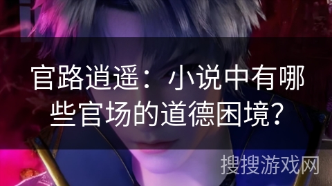 官路逍遥：小说中有哪些官场的道德困境？