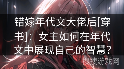 错嫁年代文大佬后[穿书]：女主如何在年代文中展现自己的智慧？