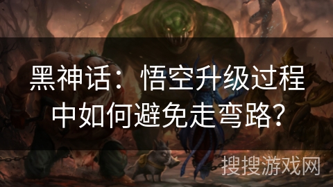 黑神话：悟空升级过程中如何避免走弯路？