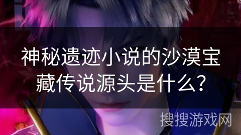 神秘遗迹小说的沙漠宝藏传说源头是什么？