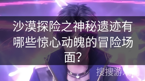 沙漠探险之神秘遗迹有哪些惊心动魄的冒险场面？