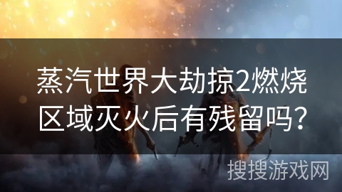 蒸汽世界大劫掠2燃烧区域灭火后有残留吗？