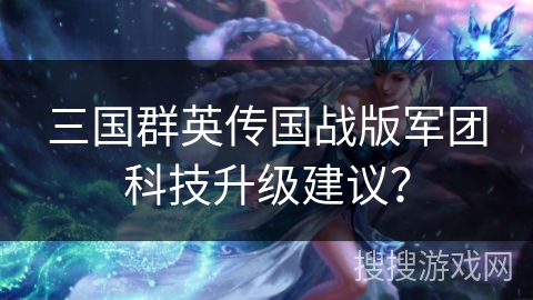 三国群英传国战版军团科技升级建议? 三国群英传国战版军团科技升级建议?