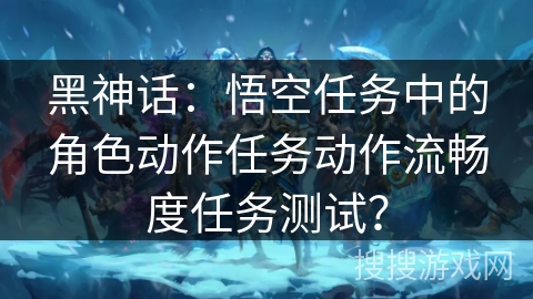 黑神话:悟空任务中的角色动作任务动作流畅度任务测试? 黑神话:悟空任务中的角色动作任务动作流畅度任务测试?