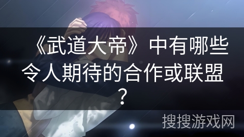 《武道大帝》中有哪些令人期待的合作或联盟？