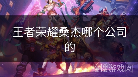 王者荣耀桑杰哪个公司的 王者荣耀桑杰哪个公司的