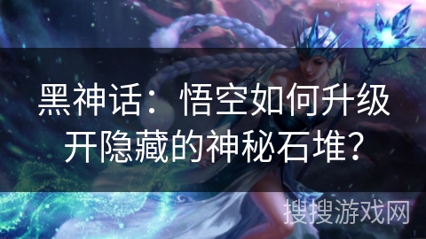 黑神话：悟空如何升级开隐藏的神秘石堆？