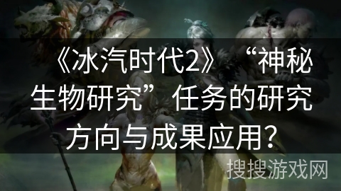《冰汽时代2》“神秘生物研究”任务的研究方向与成果应用？