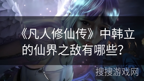 《凡人修仙传》中韩立的仙界之敌有哪些？