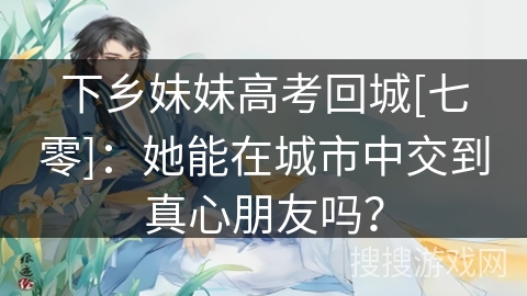 下乡妹妹高考回城[七零]：她能在城市中交到真心朋友吗？