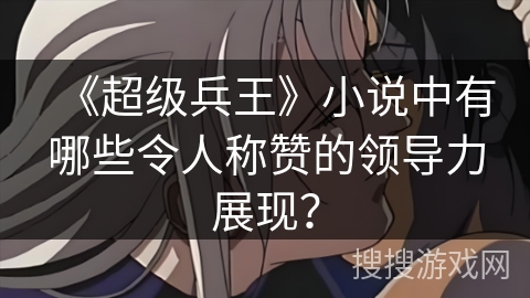 《超级兵王》小说中有哪些令人称赞的领导力展现？