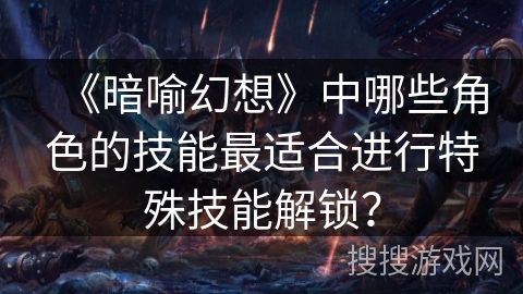 《暗喻幻想》中哪些角色的技能最适合进行特殊技能解锁？