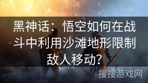 黑神话：悟空如何在战斗中利用沙滩地形限制敌人移动？